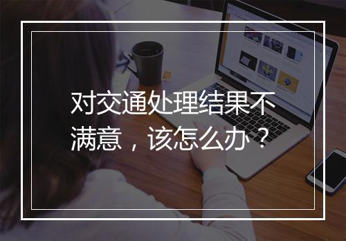 对交通处理结果不满意，该怎么办？