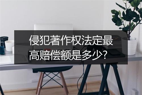 侵犯著作权法定最高赔偿额是多少?