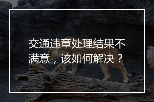 交通违章处理结果不满意，该如何解决？