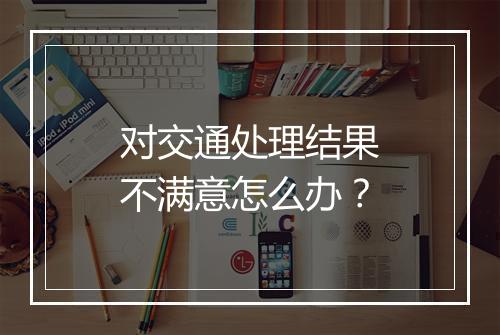 对交通处理结果不满意怎么办？