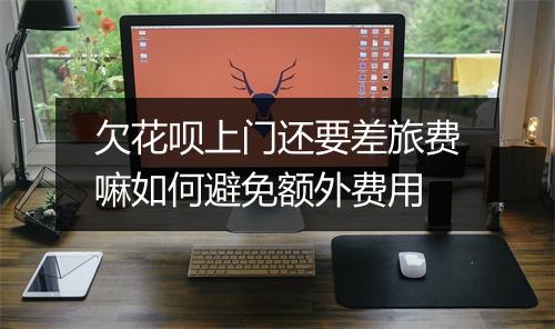 欠花呗上门还要差旅费嘛如何避免额外费用