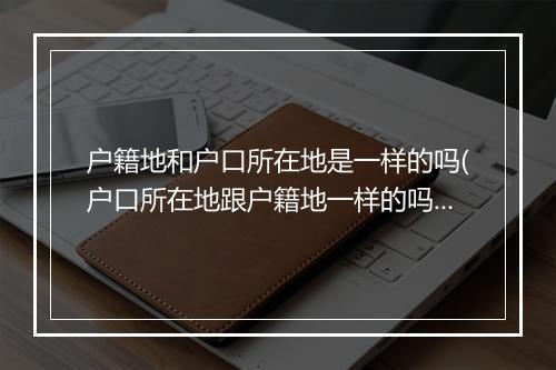 户籍地和户口所在地是一样的吗(户口所在地跟户籍地一样的吗)