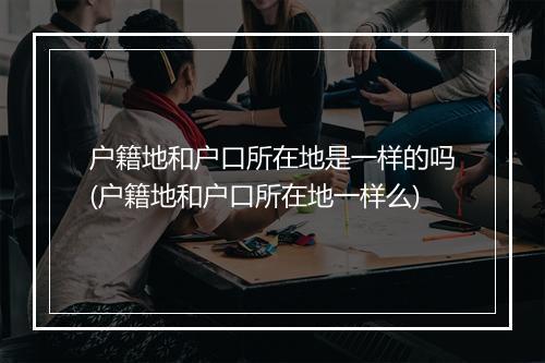 户籍地和户口所在地是一样的吗(户籍地和户口所在地一样么)