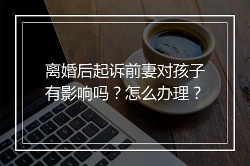 离婚后起诉前妻对孩子有影响吗？怎么办理？