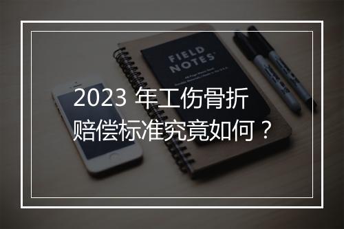 2023 年工伤骨折赔偿标准究竟如何？