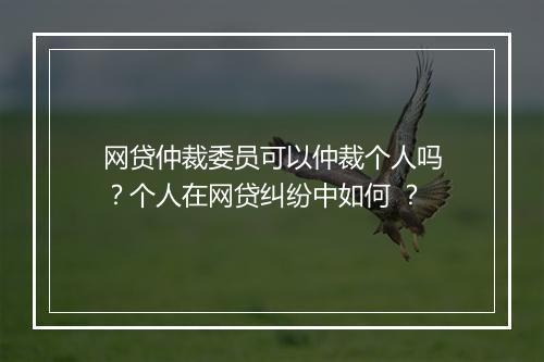 网贷仲裁委员可以仲裁个人吗？个人在网贷纠纷中如何 ？