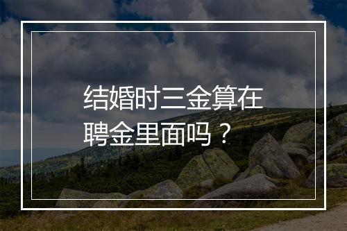 结婚时三金算在聘金里面吗？
