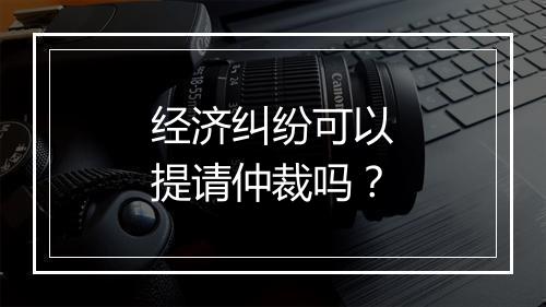经济纠纷可以提请仲裁吗？