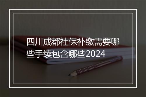 四川成都社保补缴需要哪些手续包含哪些2024