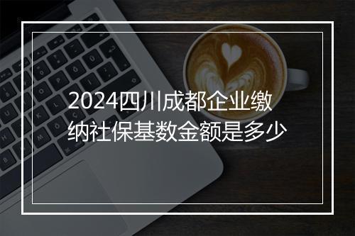 2024四川成都企业缴纳社保基数金额是多少