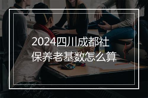 2024四川成都社保养老基数怎么算