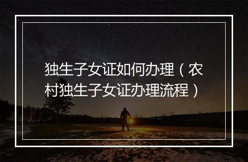 独生子女证如何办理（农村独生子女证办理流程）