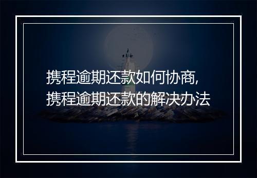 携程逾期还款如何协商,携程逾期还款的解决办法