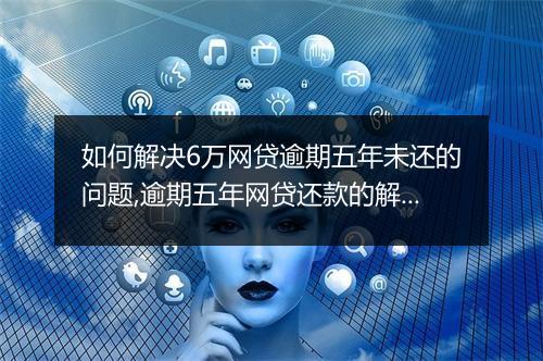 如何解决6万网贷逾期五年未还的问题,逾期五年网贷还款的解决办法