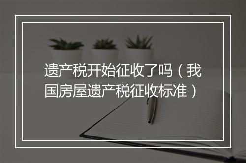 遗产税开始征收了吗（我国房屋遗产税征收标准）