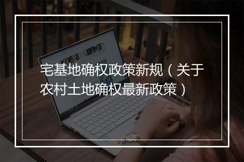 宅基地确权政策新规（关于农村土地确权最新政策）