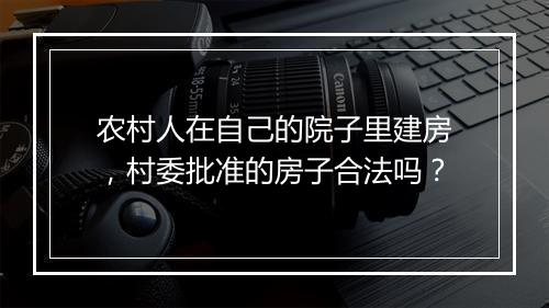 农村人在自己的院子里建房，村委批准的房子合法吗？