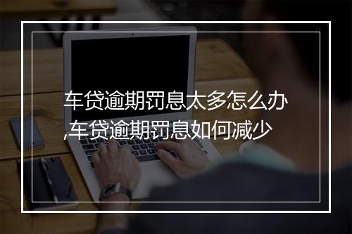 车贷逾期罚息太多怎么办,车贷逾期罚息如何减少