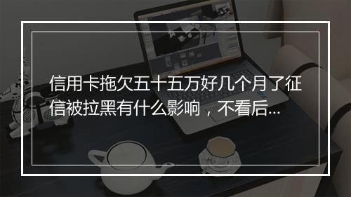信用卡拖欠五十五万好几个月了征信被拉黑有什么影响，不看后悔一辈子