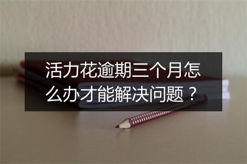 活力花逾期三个月怎么办才能解决问题？