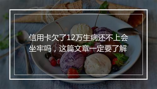 信用卡欠了12万生病还不上会坐牢吗，这篇文章一定要了解