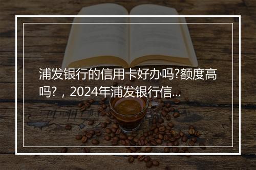 浦发银行的信用卡好办吗?额度高吗?，2024年浦发银行信用卡容易通过吗