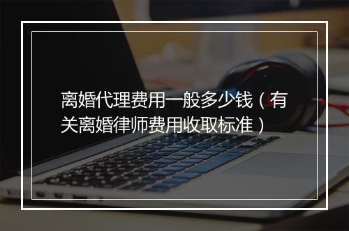 离婚代理费用一般多少钱（有关离婚律师费用收取标准）