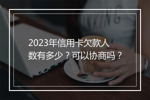 2023年信用卡欠款人数有多少？可以协商吗？