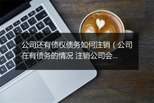 公司还有债权债务如何注销（公司在有债务的情况 注销公司会带来哪些消极影响）