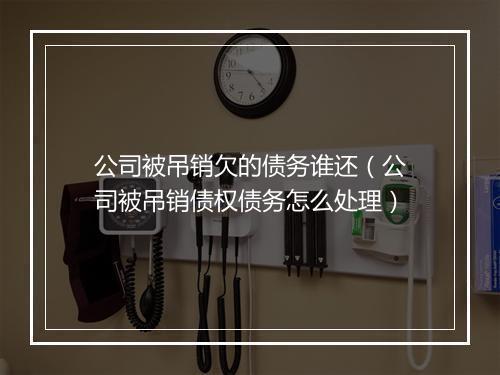 公司被吊销欠的债务谁还（公司被吊销债权债务怎么处理）