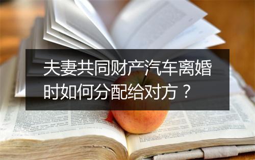 夫妻共同财产汽车离婚时如何分配给对方？
