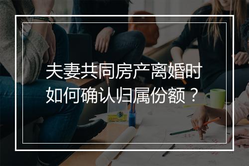 夫妻共同房产离婚时如何确认归属份额？