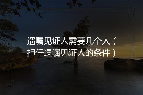 遗嘱见证人需要几个人（担任遗嘱见证人的条件）