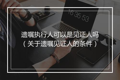 遗嘱执行人可以是见证人吗（关于遗嘱见证人的条件）