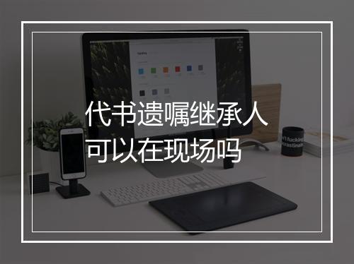 代书遗嘱继承人可以在现场吗