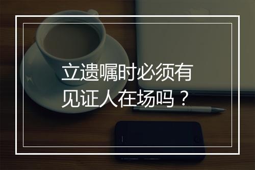 立遗嘱时必须有见证人在场吗？