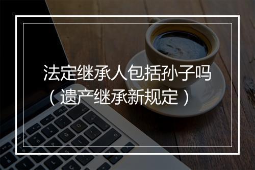 法定继承人包括孙子吗（遗产继承新规定）