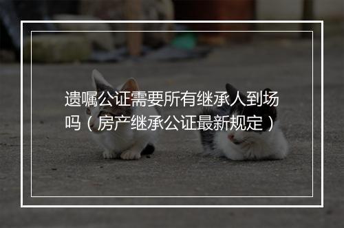 遗嘱公证需要所有继承人到场吗（房产继承公证最新规定）