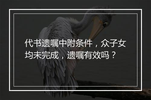 代书遗嘱中附条件，众子女均未完成，遗嘱有效吗？