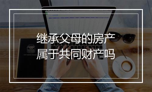 继承父母的房产属于共同财产吗