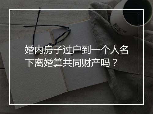 婚内房子过户到一个人名下离婚算共同财产吗？