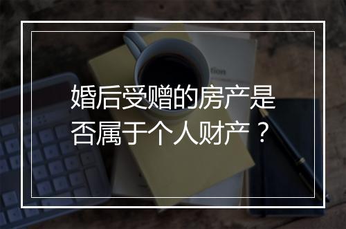 婚后受赠的房产是否属于个人财产？
