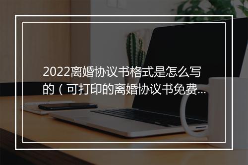 2022离婚协议书格式是怎么写的（可打印的离婚协议书免费）