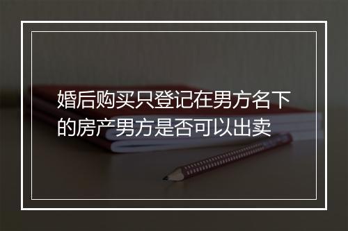婚后购买只登记在男方名下的房产男方是否可以出卖