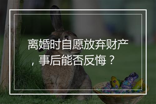 离婚时自愿放弃财产，事后能否反悔？