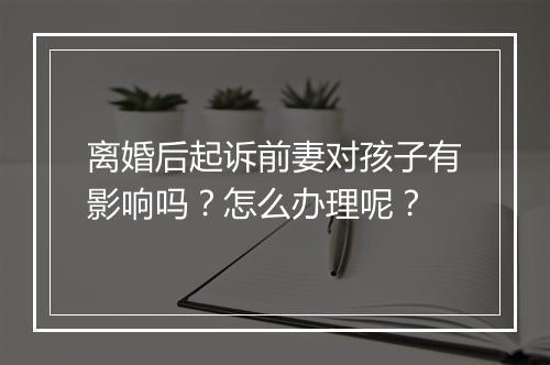 离婚后起诉前妻对孩子有影响吗？怎么办理呢？