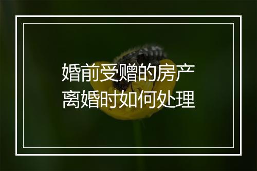 婚前受赠的房产离婚时如何处理
