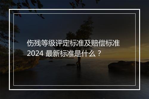 伤残等级评定标准及赔偿标准 2024 最新标准是什么？