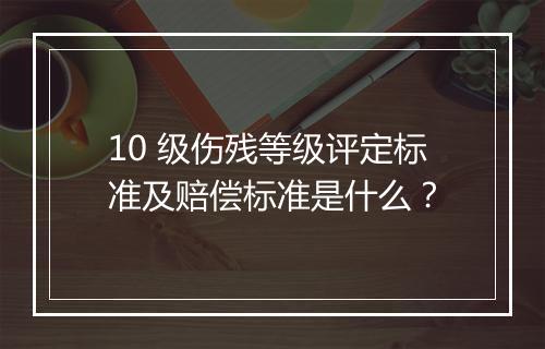 10 级伤残等级评定标准及赔偿标准是什么？