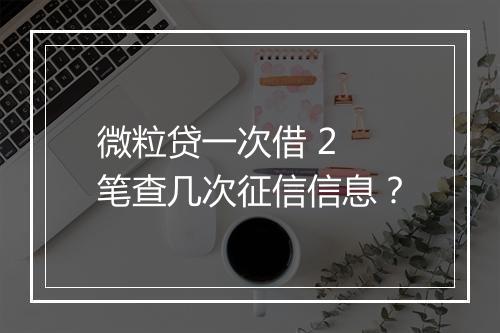 微粒贷一次借 2 笔查几次征信信息？